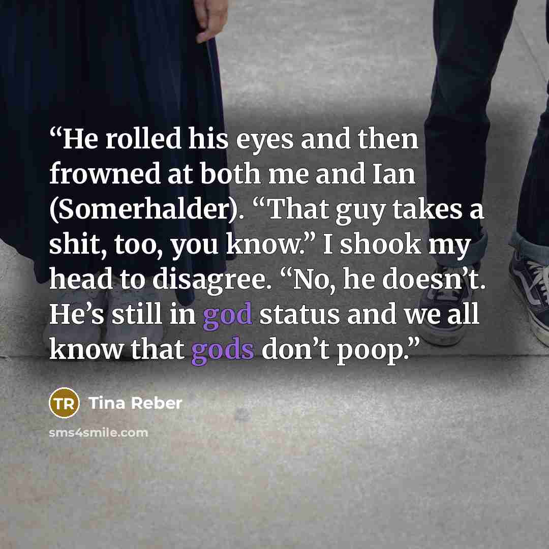 “He rolled his eyes and then frowned at both me and Ian (Somerhalder). “That guy takes a shit, too, you know.” I shook my head to disagree. “No, he doesn’t. He’s still in god status and we all know that gods don’t poop.” quote by Tina Reber