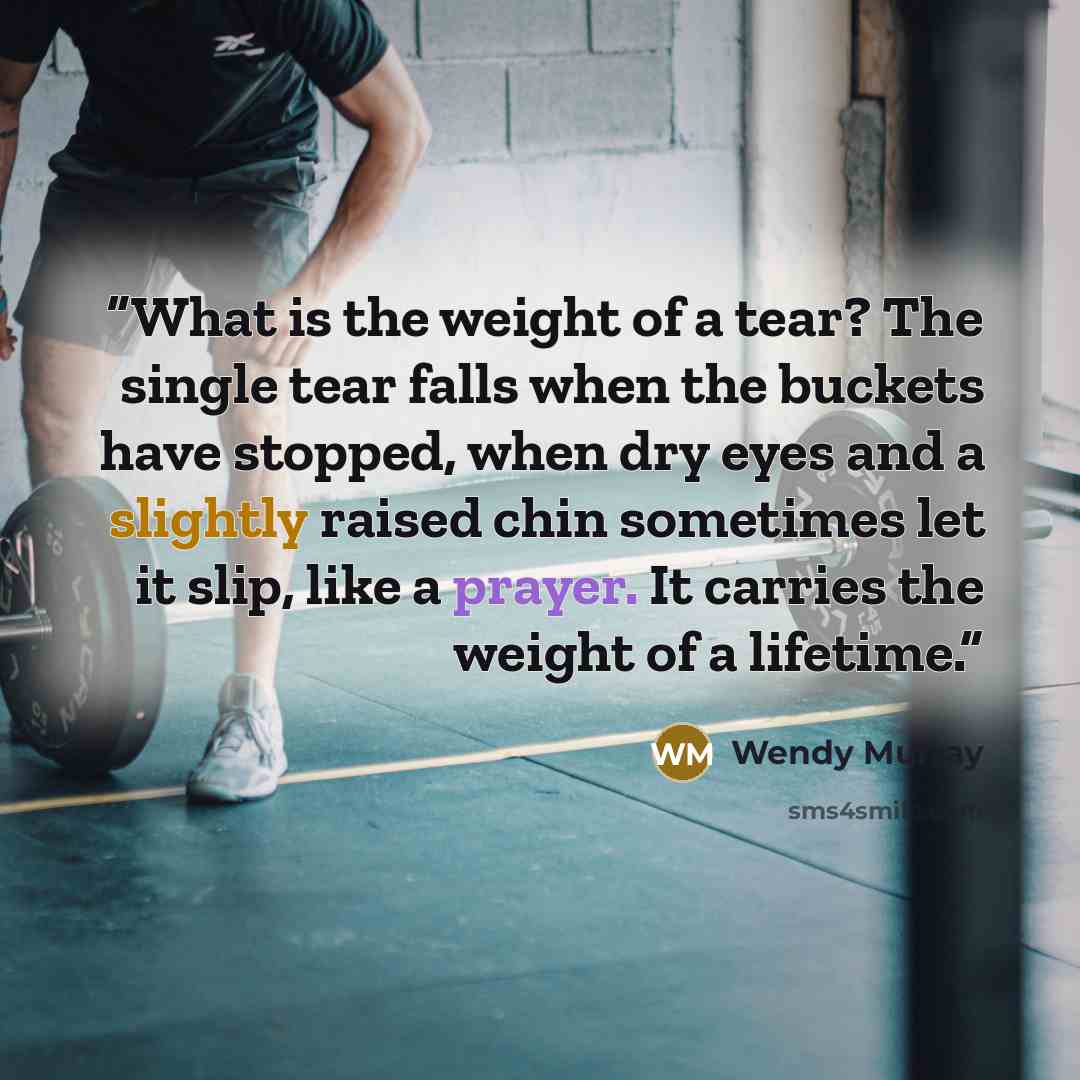 “What is the weight of a tear? The single tear falls when the buckets have stopped, when dry eyes and a slightly raised chin sometimes let it slip, like a prayer. It carries the weight of a lifetime.” quote by Wendy Murray