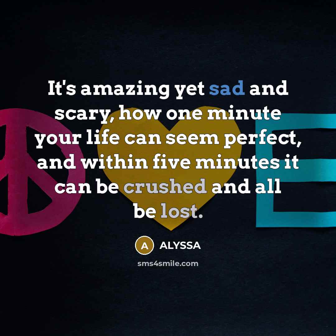 “It's amazing yet sad and scary, how one minute your life can seem perfect, and within five minutes it can be crushed and all be lost.” quote by Alyssa