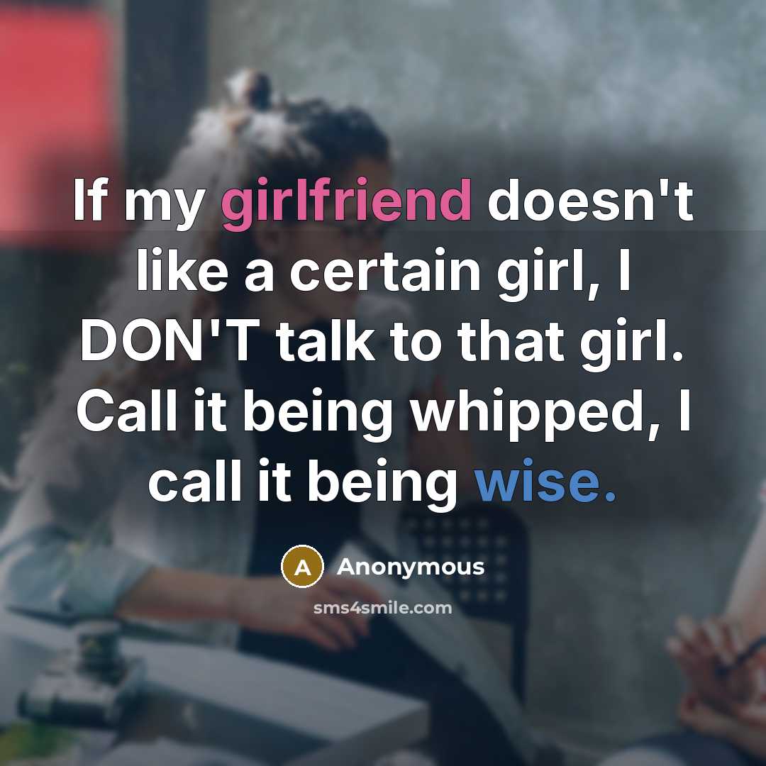 “If my girlfriend doesn't like a certain girl, I DON'T talk to that girl. Call it being whipped, I call it being wise.” quote by Anonymous