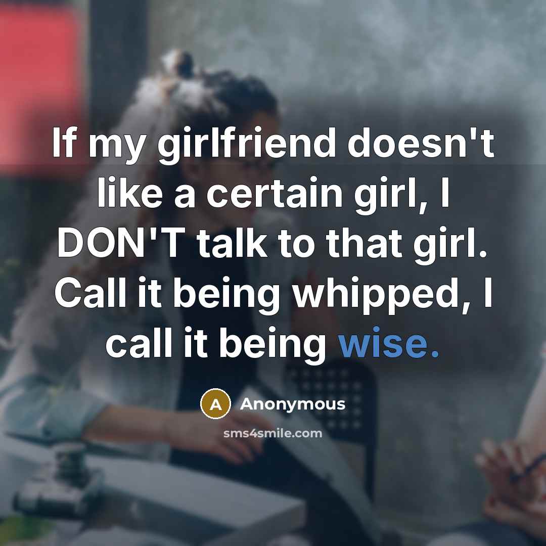 “If my girlfriend doesn't like a certain girl, I DON'T talk to that girl. Call it being whipped, I call it being wise.” quote by Anonymous