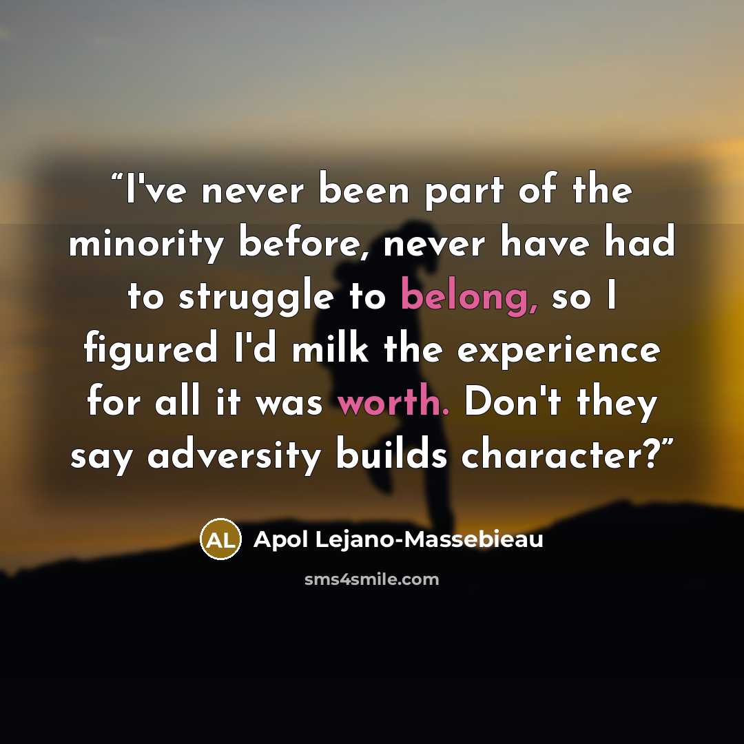 “I've never been part of the minority before, never have had to struggle to belong, so I figured I'd milk the experience for all it was worth. Don't they say adversity builds character?” quote by Apol Lejano-Massebieau
