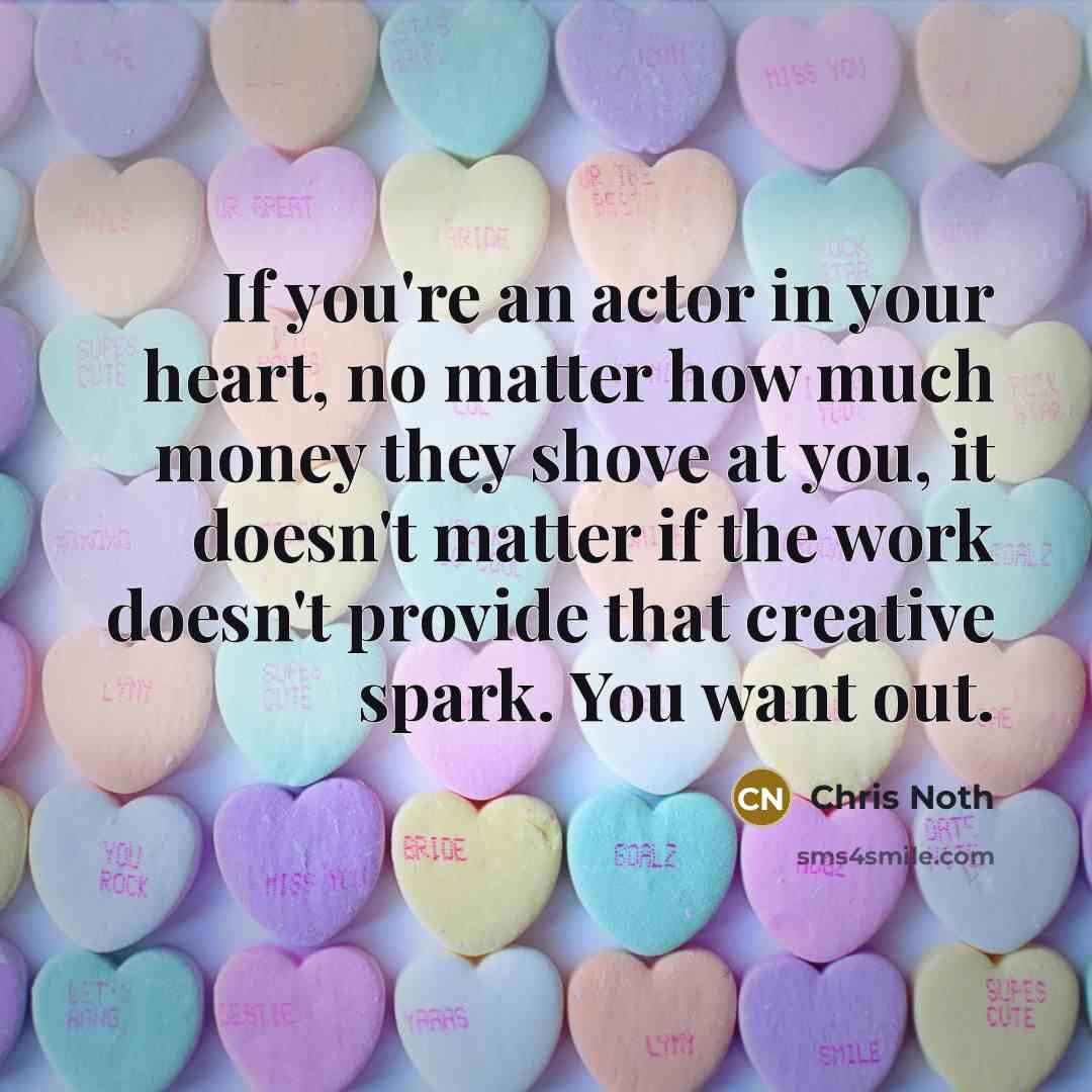 “If you're an actor in your heart, no matter how much money they shove at you, it doesn't matter if the work doesn't provide that creative spark. You want out.” quote by Chris Noth