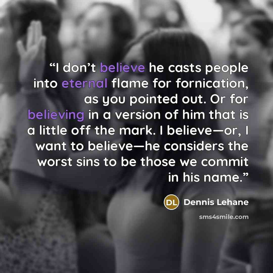 “I don’t believe he casts people into eternal flame for fornication, as you pointed out. Or for believing in a version of him that is a little off the mark. I believe—or, I want to believe—he considers the worst sins to be those we commit in his name.” quote by Dennis Lehane