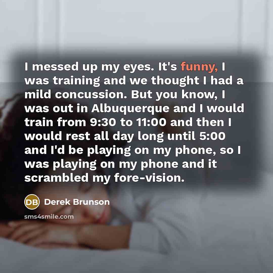 “I messed up my eyes. It's funny, I was training and we thought I had a mild concussion. But you know, I was out in Albuquerque and I would train from 9:30 to 11:00 and then I would rest all day long until 5:00 and I'd be playing on my phone, so I was playing on my phone and it scrambled my…” quote by Derek Brunson