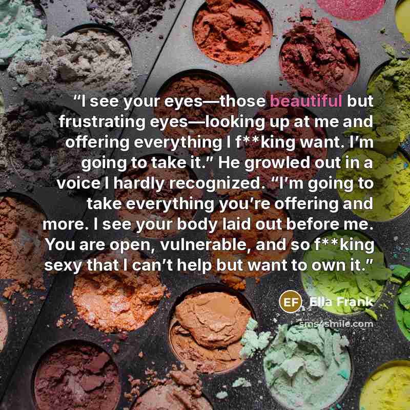 “I see your eyes—those beautiful but frustrating eyes—looking up at me and offering everything I f**king want. I’m going to take it.” He growled out in a voice I hardly recognized. “I’m going to take everything you’re offering and more. I see your body laid out before me. You are open, vulnerable…” quote by Ella Frank
