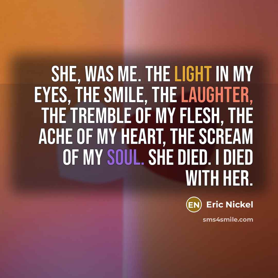 “She, was me. The light in my eyes, the smile, the laughter, the tremble of my flesh, the ache of my heart, the scream of my soul. She died. I died with her.” quote by Eric Nickel