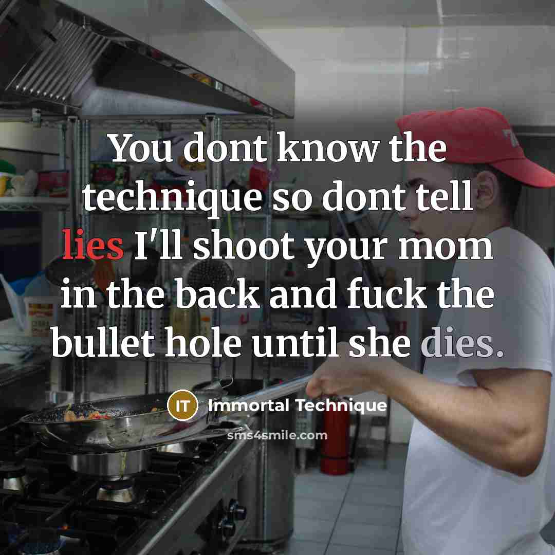“You dont know the technique so dont tell lies I'll shoot your mom in the back and fuck the bullet hole until she dies.” quote by Immortal Technique