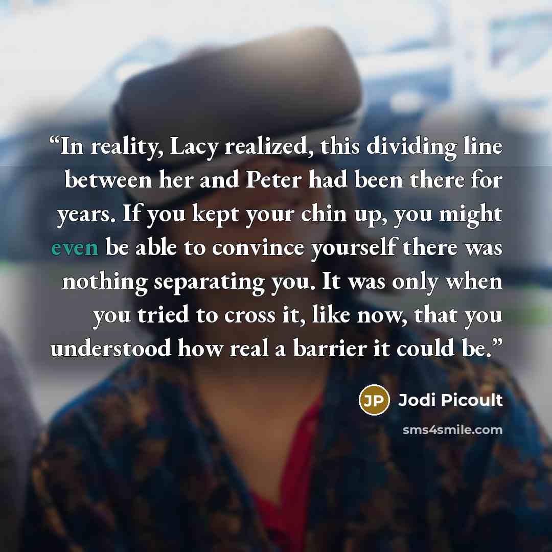 “In reality, Lacy realized, this dividing line between her and Peter had been there for years. If you kept your chin up, you might even be able to convince yourself there was nothing separating you. It was only when you tried to cross it, like now, that you understood how real a barrier it could be.” quote by Jodi Picoult