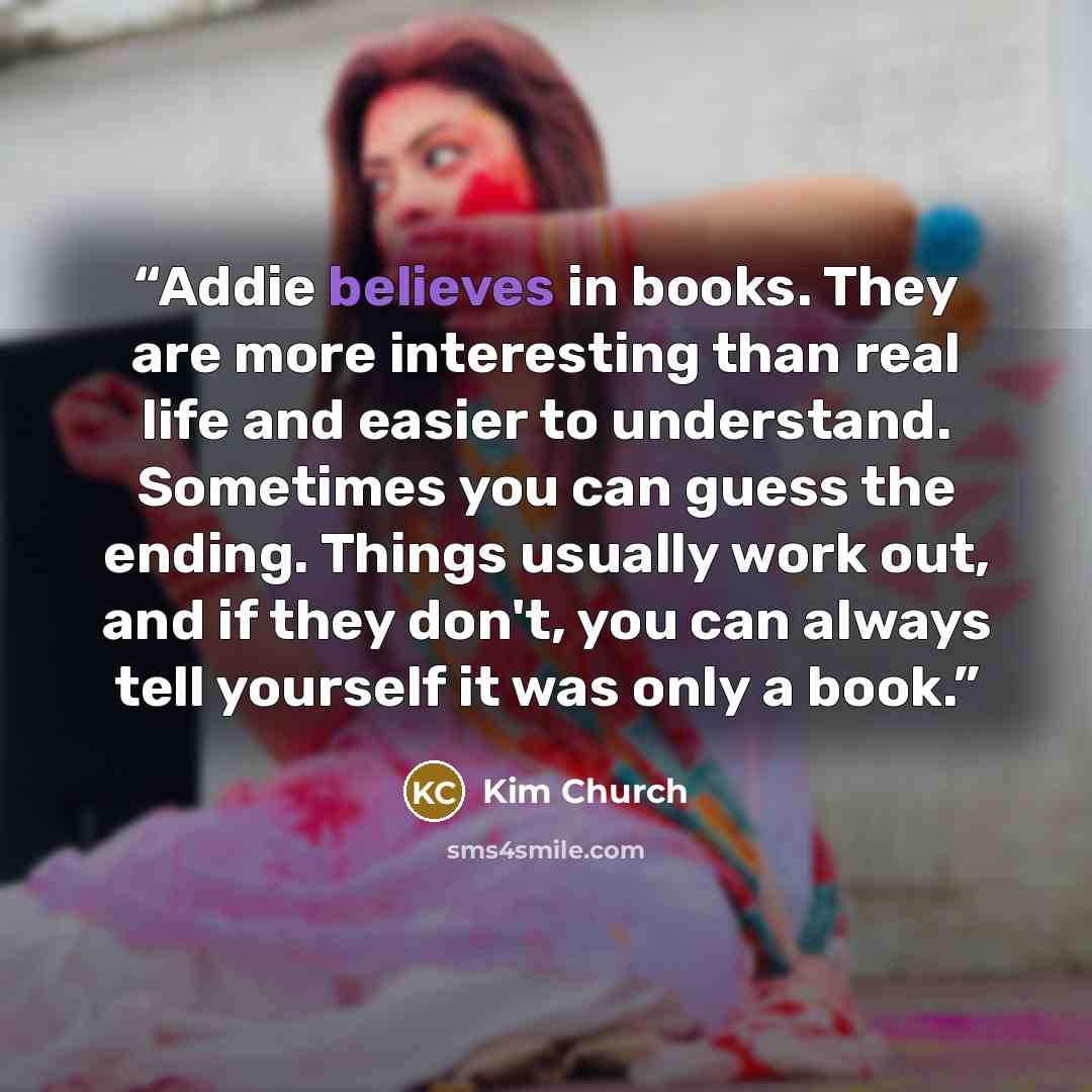 “Addie believes in books. They are more interesting than real life and easier to understand. Sometimes you can guess the ending. Things usually work out, and if they don't, you can always tell yourself it was only a book.” quote by Kim Church