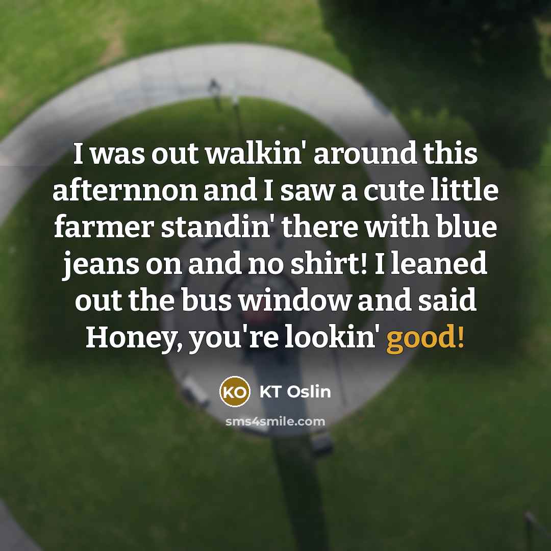 “I was out walkin' around this afternnon and I saw a cute little farmer standin' there with blue jeans on and no shirt! I leaned out the bus window and said Honey, you're lookin' good!” quote by KT Oslin