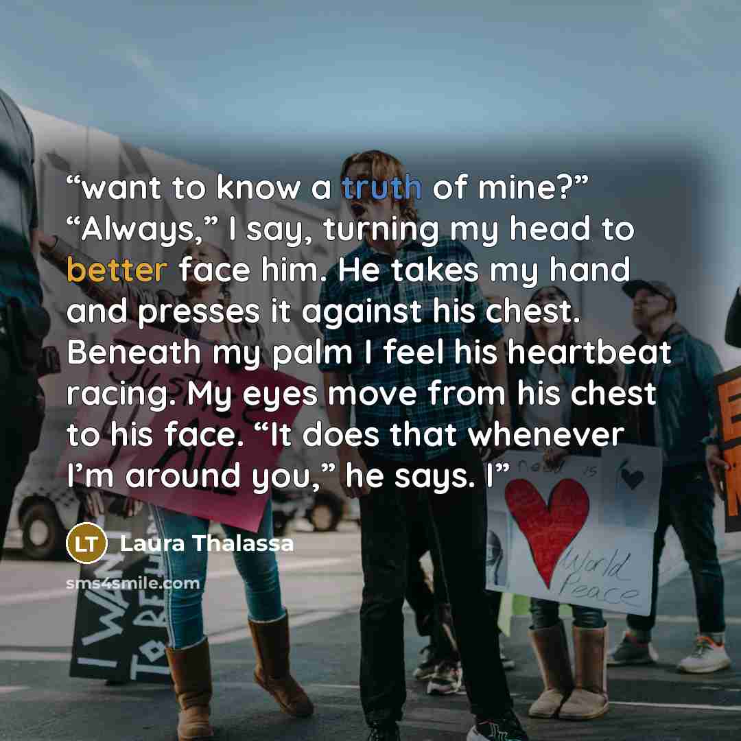 “want to know a truth of mine?” “Always,” I say, turning my head to better face him. He takes my hand and presses it against his chest. Beneath my palm I feel his heartbeat racing. My eyes move from his chest to his face. “It does that whenever I’m around you,” he says. I” quote by Laura Thalassa