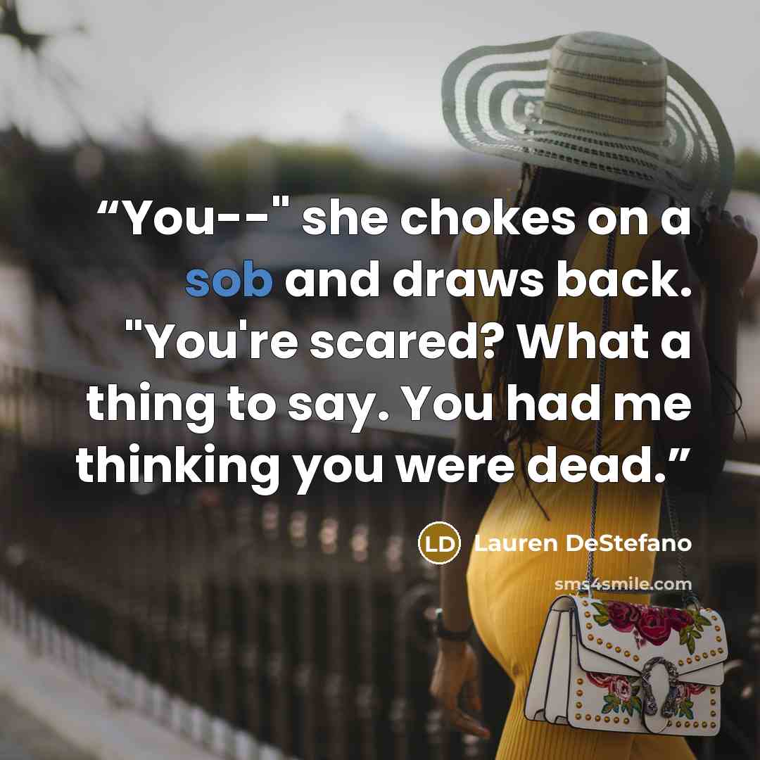 “You--" she chokes on a sob and draws back. "You're scared? What a thing to say. You had me thinking you were dead.” quote by Lauren DeStefano