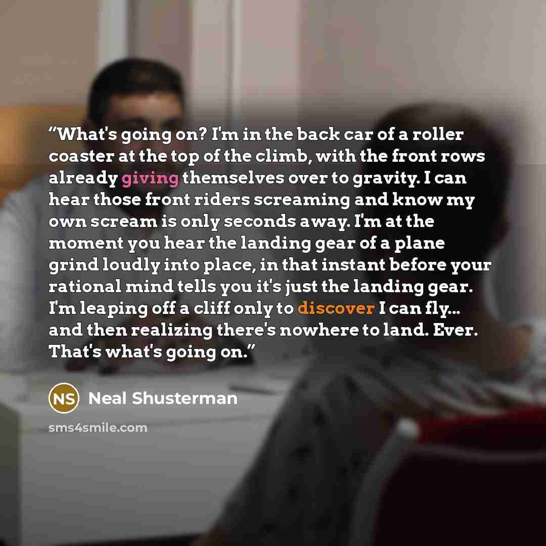 “What's going on? I'm in the back car of a roller coaster at the top of the climb, with the front rows already giving themselves over to gravity. I can hear those front riders screaming and know my own scream is only seconds away. I'm at the moment you hear the landing gear of a plane grind loudly…” quote by Neal Shusterman