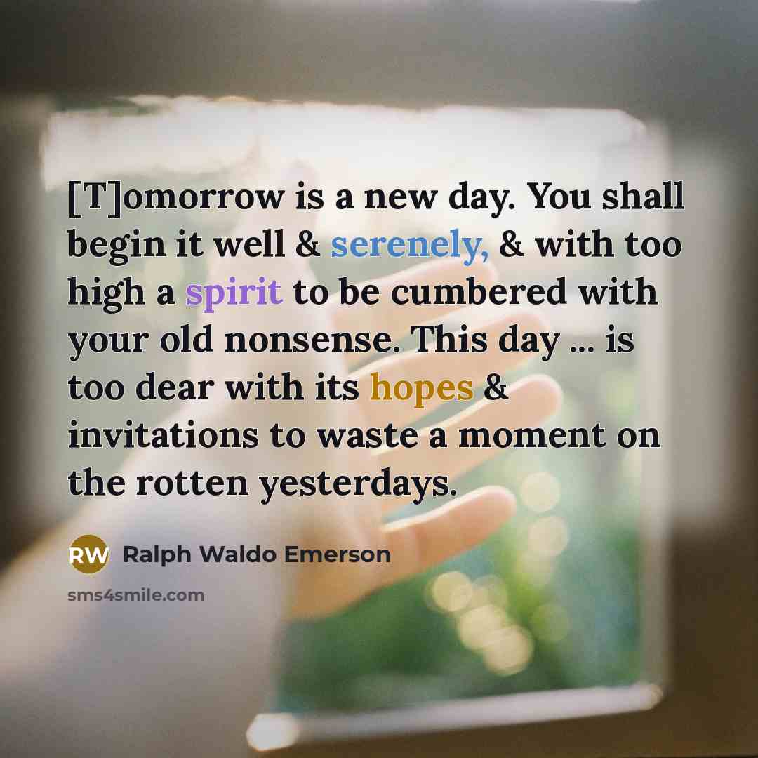 “[T]omorrow is a new day. You shall begin it well & serenely, & with too high a spirit to be cumbered with your old nonsense. This day ... is too dear with its hopes & invitations to waste a moment on the rotten yesterdays.” quote by Ralph Waldo Emerson