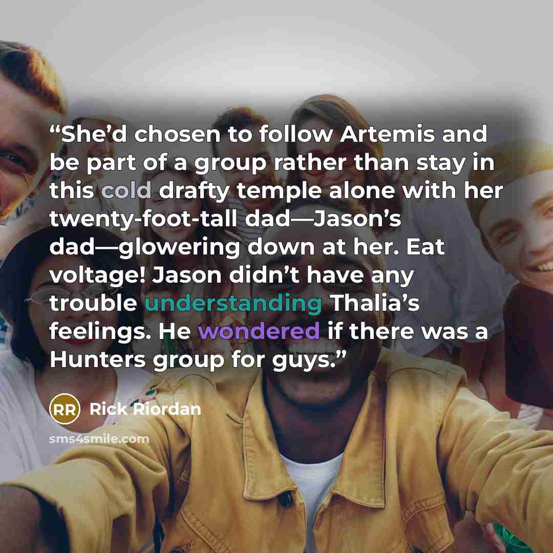 “She’d chosen to follow Artemis and be part of a group rather than stay in this cold drafty temple alone with her twenty-foot-tall dad—Jason’s dad—glowering down at her. Eat voltage! Jason didn’t have any trouble understanding Thalia’s feelings. He wondered if there was a Hunters group for guys.” quote by Rick Riordan