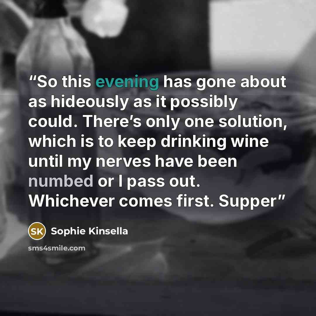 “So this evening has gone about as hideously as it possibly could. There’s only one solution, which is to keep drinking wine until my nerves have been numbed or I pass out. Whichever comes first. Supper” quote by Sophie Kinsella