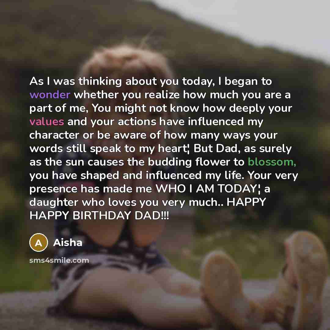 “As I was thinking about you today, I began to wonder whether you realize how much you are a part of me, You might not know how deeply your values and your actions have influenced my character or be aware of how many ways your words still speak to my heart¦ But Dad, as surely as the sun causes the…” quote by Aisha