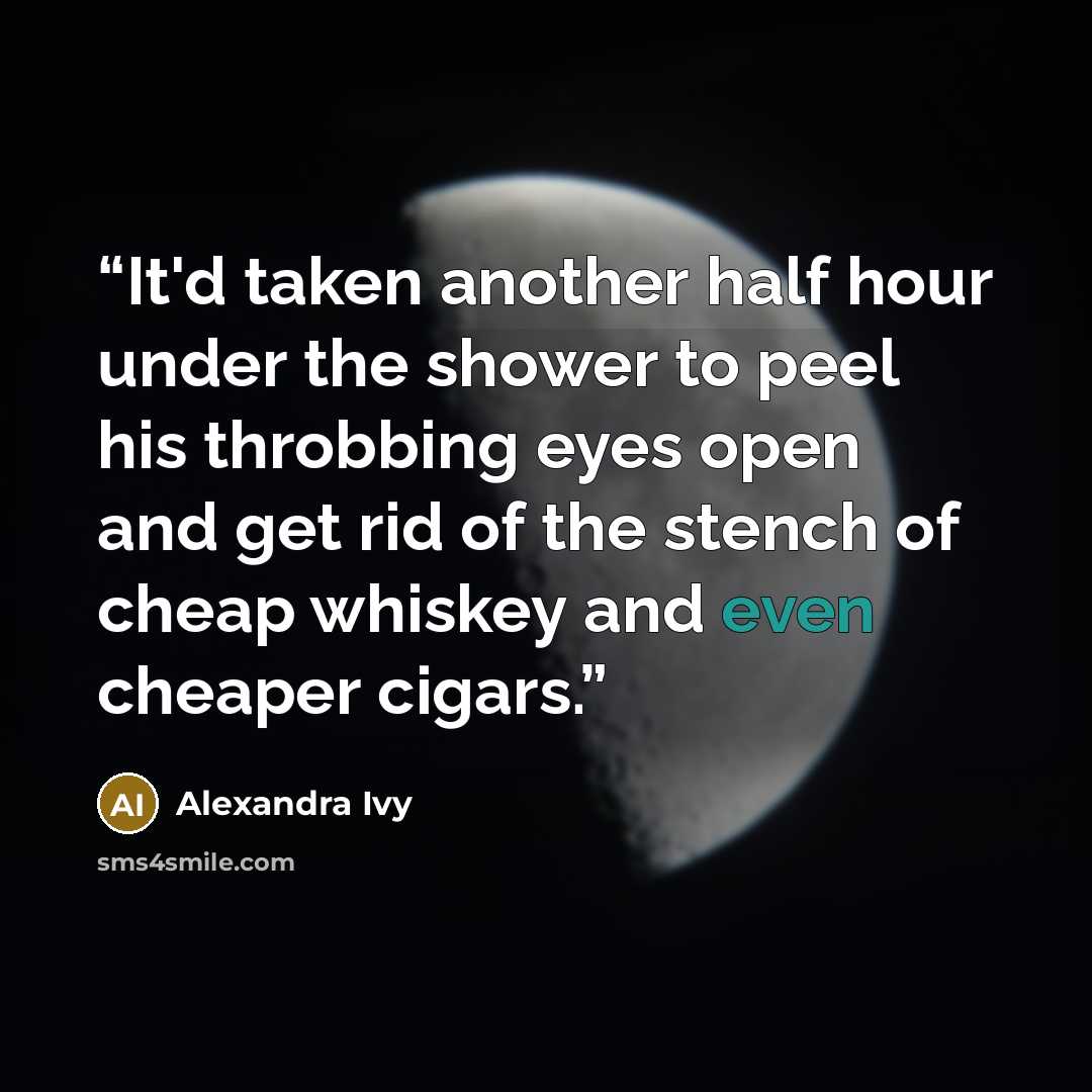 “It'd taken another half hour under the shower to peel his throbbing eyes open and get rid of the stench of cheap whiskey and even cheaper cigars.” quote by Alexandra Ivy