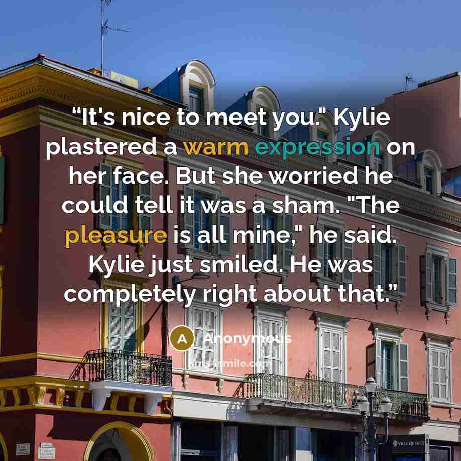 “It's nice to meet you." Kylie plastered a warm expression on her face. But she worried he could tell it was a sham. "The pleasure is all mine," he said. Kylie just smiled. He was completely right about that.” quote by Anonymous