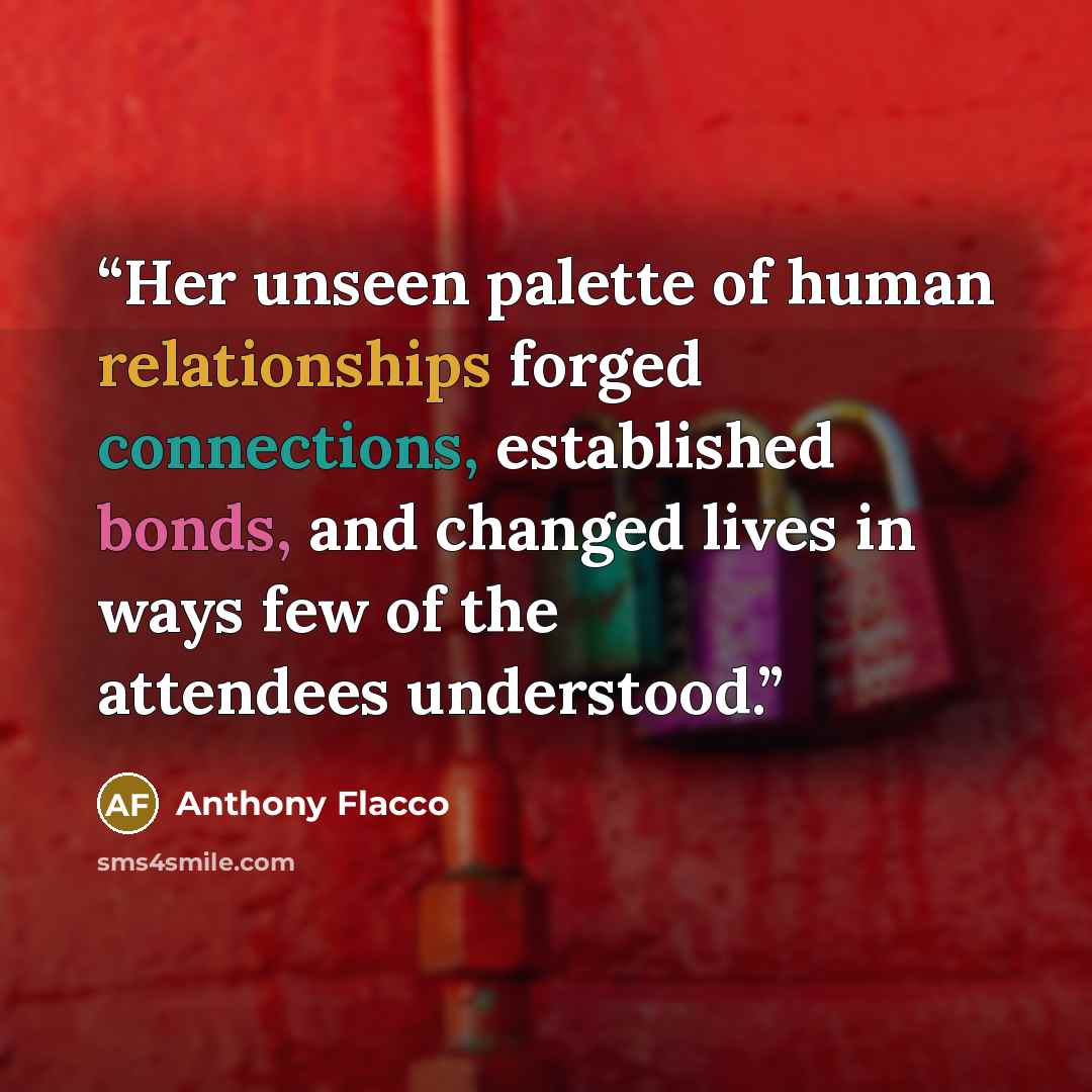 “Her unseen palette of human relationships forged connections, established bonds, and changed lives in ways few of the attendees understood.” quote by Anthony Flacco