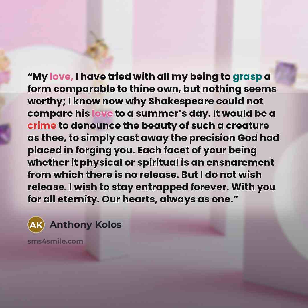 “My love, I have tried with all my being to grasp a form comparable to thine own, but nothing seems worthy; I know now why Shakespeare could not compare his love to a summer’s day. It would be a crime to denounce the beauty of such a creature as thee, to simply cast away the precision God had…” quote by Anthony Kolos