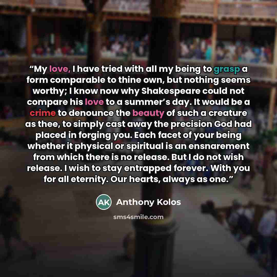 “My love, I have tried with all my being to grasp a form comparable to thine own, but nothing seems worthy; I know now why Shakespeare could not compare his love to a summer’s day. It would be a crime to denounce the beauty of such a creature as thee, to simply cast away the precision God had…” quote by Anthony Kolos