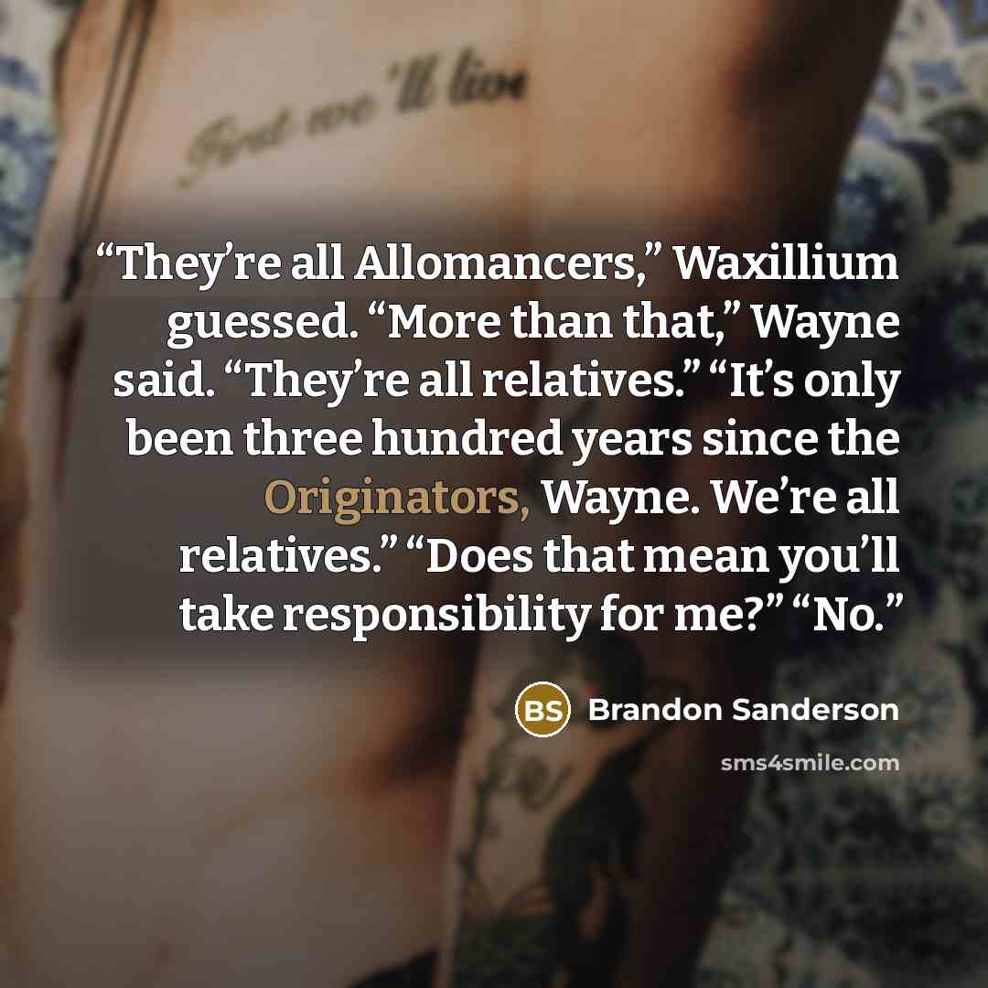 “They’re all Allomancers,” Waxillium guessed. “More than that,” Wayne said. “They’re all relatives.” “It’s only been three hundred years since the Originators, Wayne. We’re all relatives.” “Does that mean you’ll take responsibility for me?” “No.” quote by Brandon Sanderson