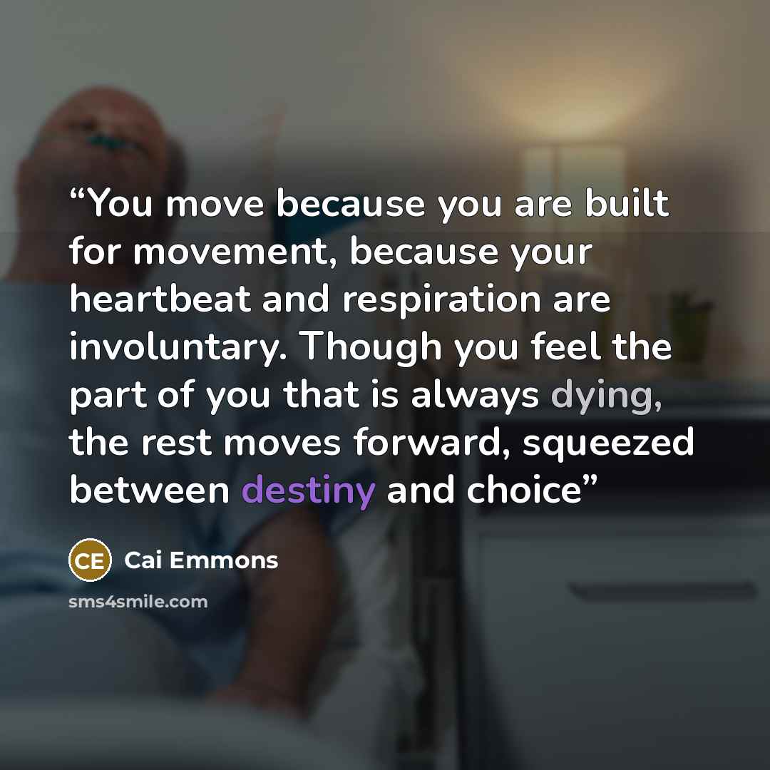 “You move because you are built for movement, because your heartbeat and respiration are involuntary. Though you feel the part of you that is always dying, the rest moves forward, squeezed between destiny and choice” quote by Cai Emmons