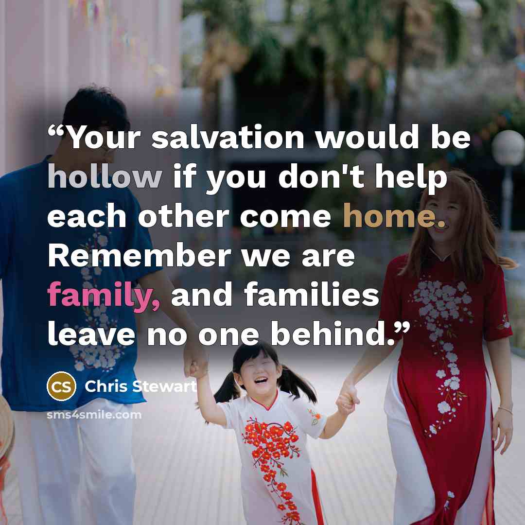 “Your salvation would be hollow if you don't help each other come home. Remember we are family, and families leave no one behind.” quote by Chris Stewart