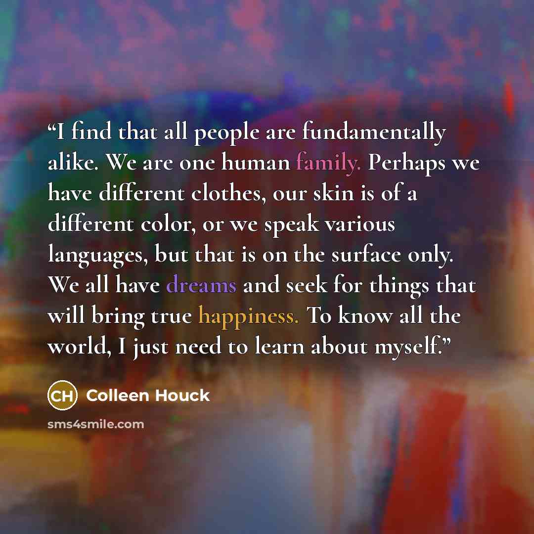 “I find that all people are fundamentally alike. We are one human family. Perhaps we have different clothes, our skin is of a different color, or we speak various languages, but that is on the surface only. We all have dreams and seek for things that will bring true happiness. To know all the…” quote by Colleen Houck