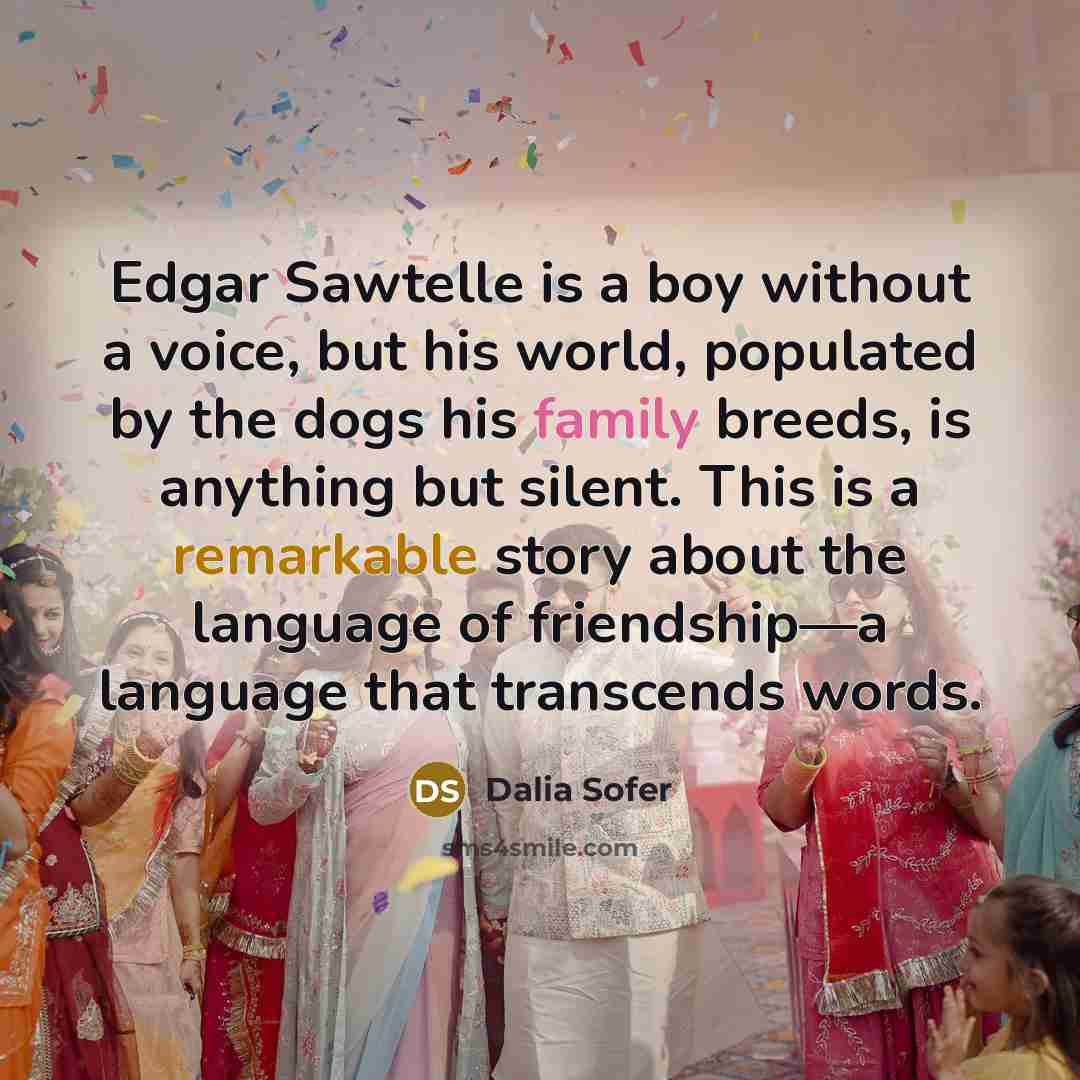 “Edgar Sawtelle is a boy without a voice, but his world, populated by the dogs his family breeds, is anything but silent. This is a remarkable story about the language of friendship—a language that transcends words.” quote by Dalia Sofer