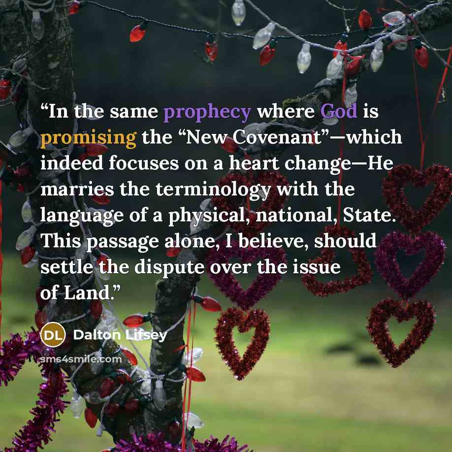 “In the same prophecy where God is promising the “New Covenant”—which indeed focuses on a heart change—He marries the terminology with the language of a physical, national, State. This passage alone, I believe, should settle the dispute over the issue of Land.” quote by Dalton Lifsey