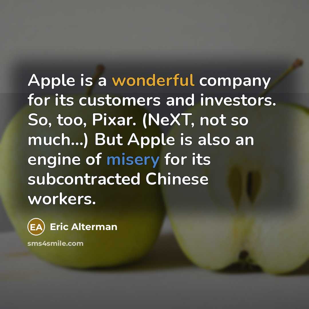 “Apple is a wonderful company for its customers and investors. So, too, Pixar. (NeXT, not so much...) But Apple is also an engine of misery for its subcontracted Chinese workers.” quote by Eric Alterman