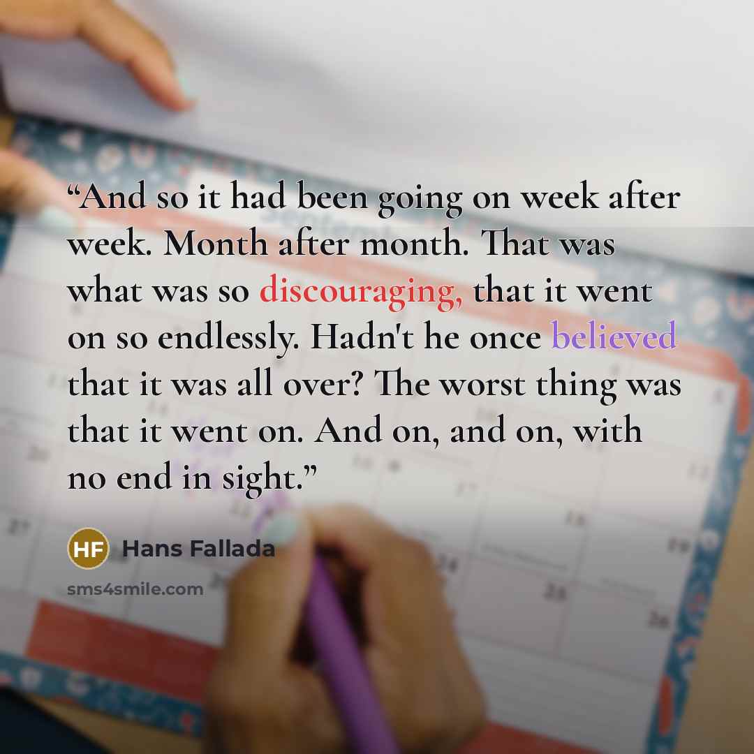 “And so it had been going on week after week. Month after month. That was what was so discouraging, that it went on so endlessly. Hadn't he once believed that it was all over? The worst thing was that it went on. And on, and on, with no end in sight.” quote by Hans Fallada