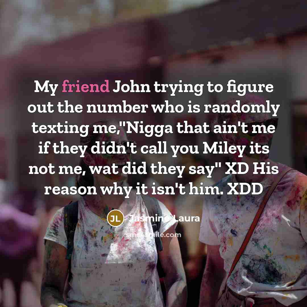 “My friend John trying to figure out the number who is randomly texting me,''Nigga that ain't me if they didn't call you Miley its not me, wat did they say'' XD His reason why it isn't him. XDD” quote by Jasmine Laura