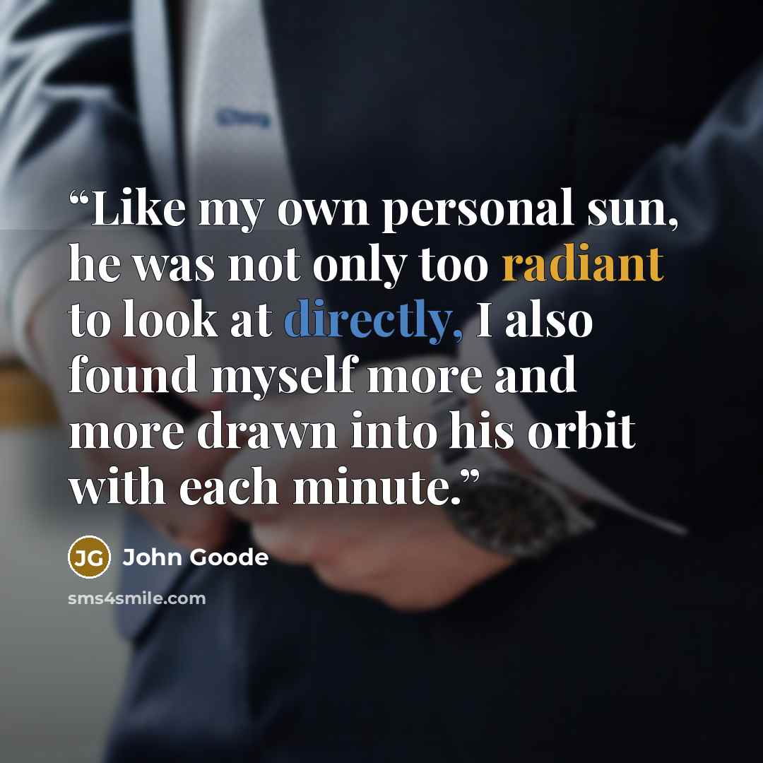 “Like my own personal sun, he was not only too radiant to look at directly, I also found myself more and more drawn into his orbit with each minute.” quote by John Goode