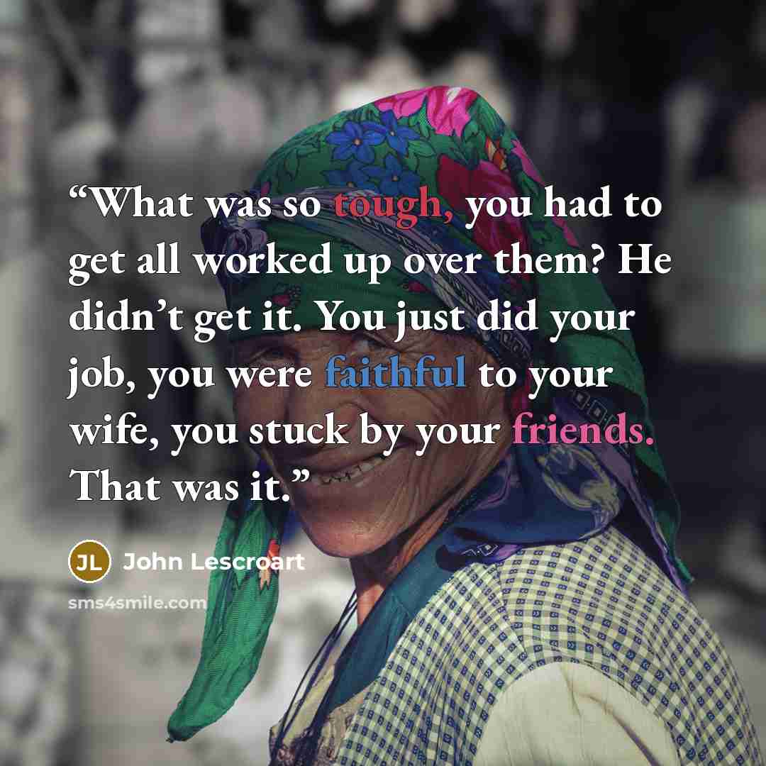“What was so tough, you had to get all worked up over them? He didn’t get it. You just did your job, you were faithful to your wife, you stuck by your friends. That was it.” quote by John Lescroart