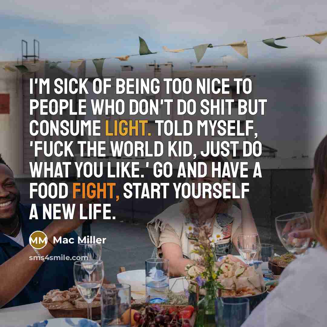 “I'm sick of being too nice to people who don't do shit but consume light. Told myself, 'Fuck the world kid, just do what you like.' Go and have a food fight, start yourself a new life.” quote by Mac Miller
