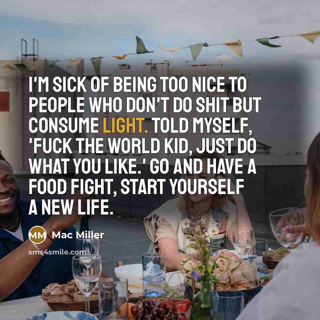 “I'm sick of being too nice to people who don't do shit but consume light. Told myself, 'Fuck the world kid, just do what you like.' Go and have a food fight, start yourself a new life.” quote by Mac Miller