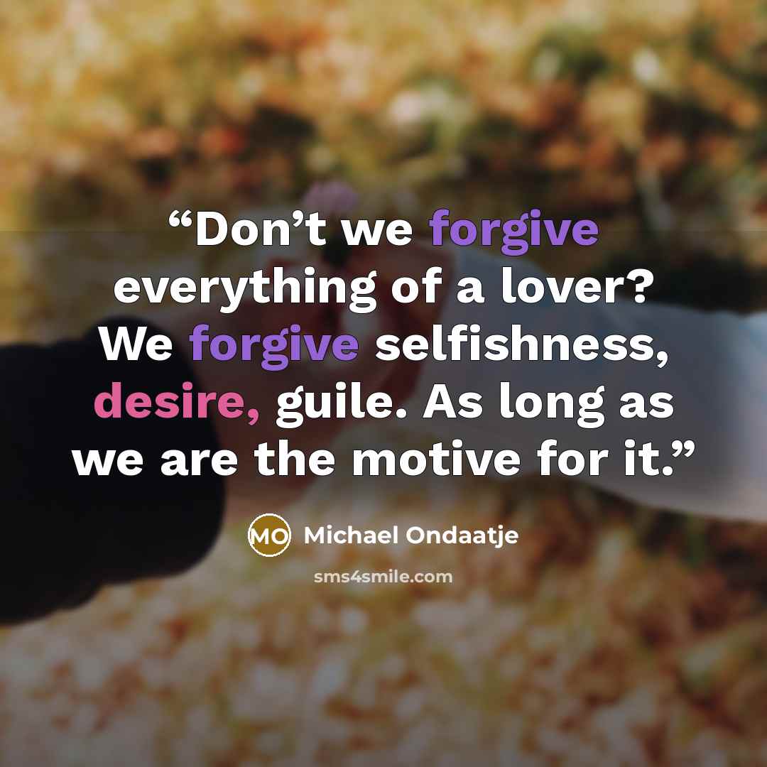 “Don’t we forgive everything of a lover? We forgive selfishness, desire, guile. As long as we are the motive for it.” quote by Michael Ondaatje