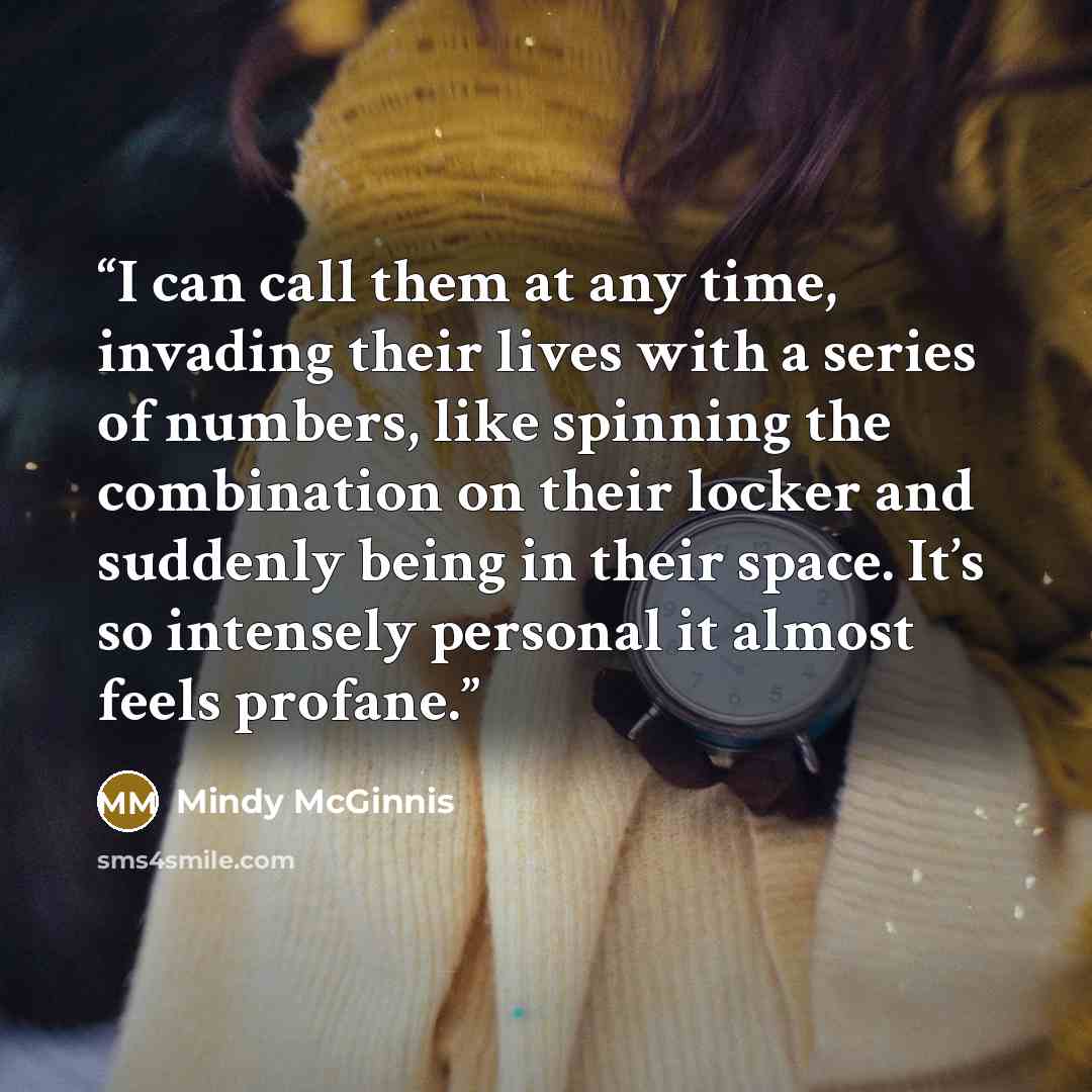 “I can call them at any time, invading their lives with a series of numbers, like spinning the combination on their locker and suddenly being in their space. It’s so intensely personal it almost feels profane.” quote by Mindy McGinnis