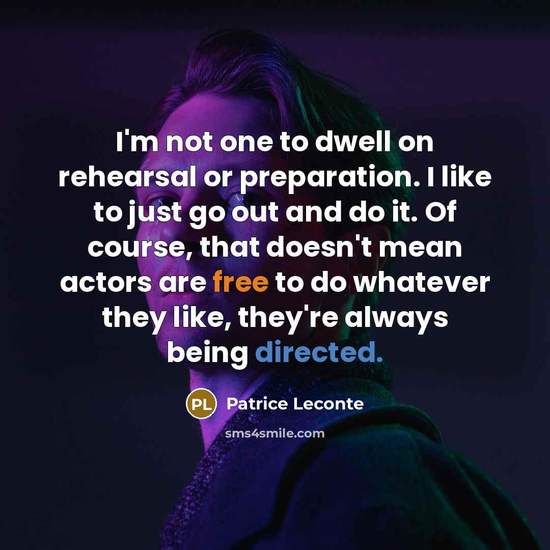 “I'm not one to dwell on rehearsal or preparation. I like to just go out and do it. Of course, that doesn't mean actors are free to do whatever they like, they're always being directed.” quote by Patrice Leconte