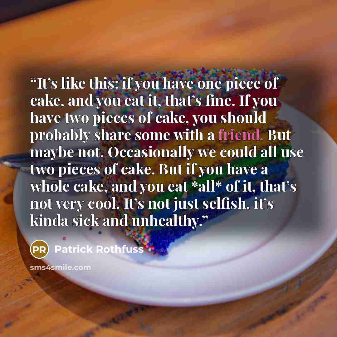 “It’s like this: if you have one piece of cake, and you eat it, that’s fine. If you have two pieces of cake, you should probably share some with a friend. But maybe not. Occasionally we could all use two pieces of cake. But if you have a whole cake, and you eat *all* of it, that’s not very cool…” quote by Patrick Rothfuss