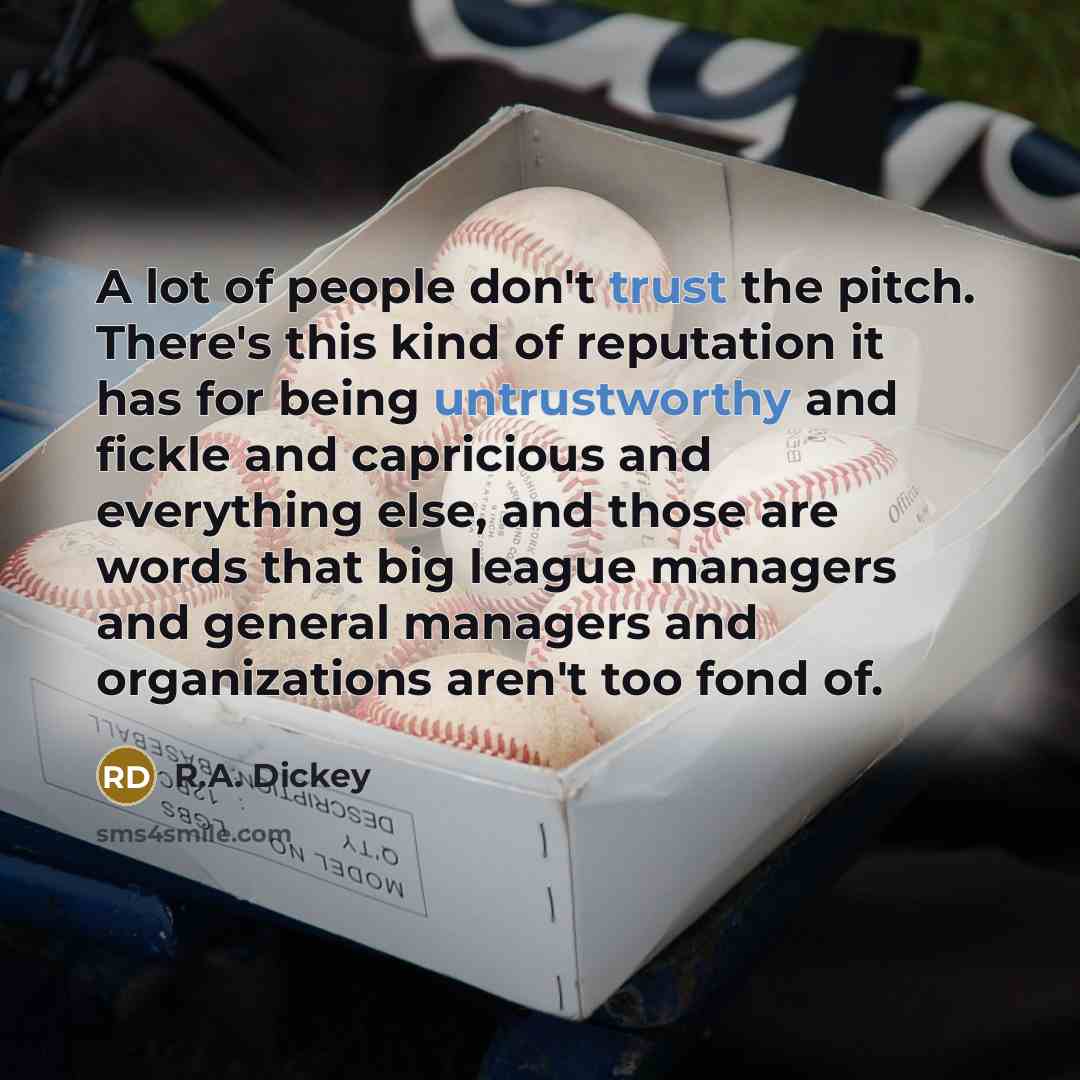 “A lot of people don't trust the pitch. There's this kind of reputation it has for being untrustworthy and fickle and capricious and everything else, and those are words that big league managers and general managers and organizations aren't too fond of.” quote by R.A. Dickey