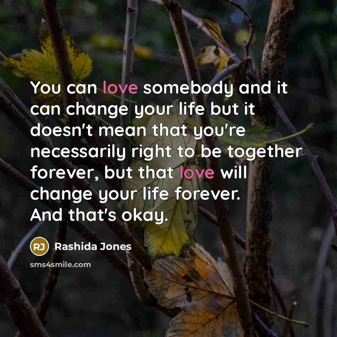 “You can love somebody and it can change your life but it doesn't mean that you're necessarily right to be together forever, but that love will change your life forever. And that's okay.” quote by Rashida Jones