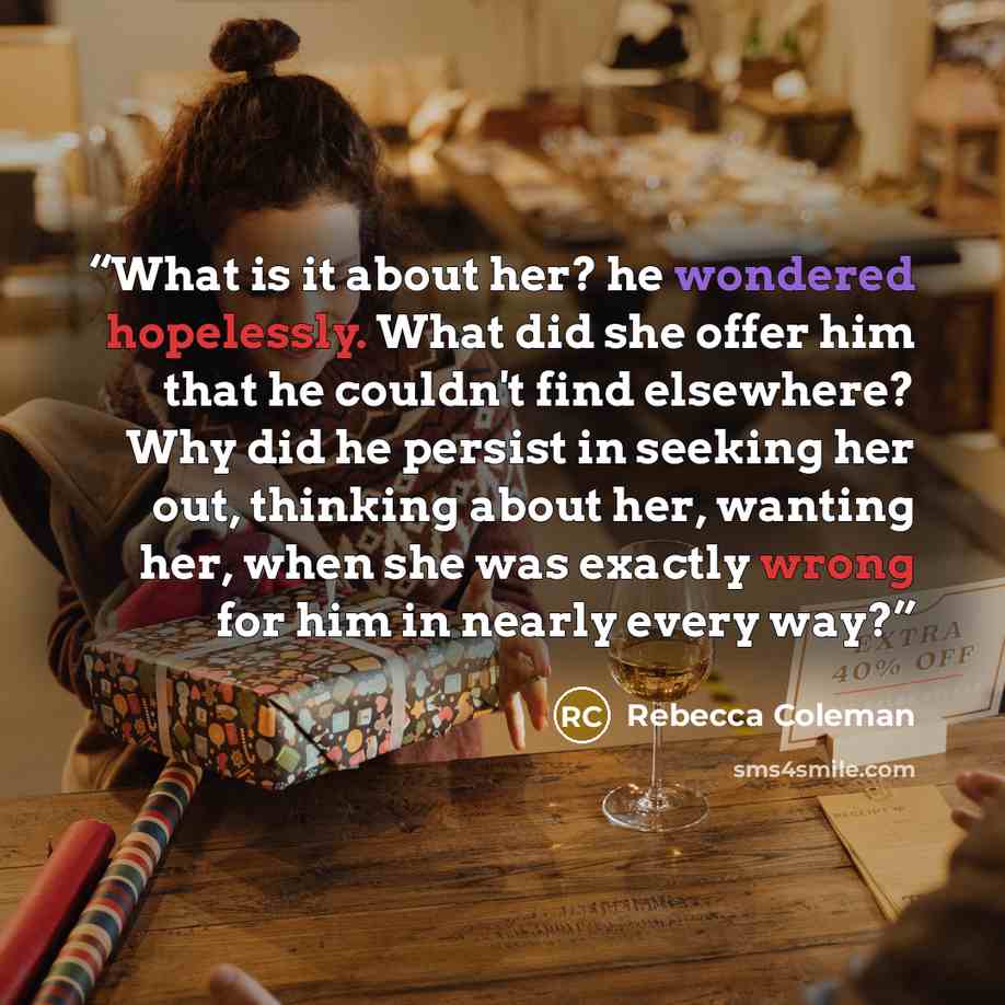 “What is it about her? he wondered hopelessly. What did she offer him that he couldn't find elsewhere? Why did he persist in seeking her out, thinking about her, wanting her, when she was exactly wrong for him in nearly every way?” quote by Rebecca Coleman
