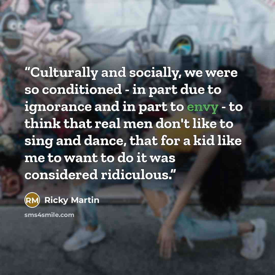 “Culturally and socially, we were so conditioned - in part due to ignorance and in part to envy - to think that real men don't like to sing and dance, that for a kid like me to want to do it was considered ridiculous.” quote by Ricky Martin