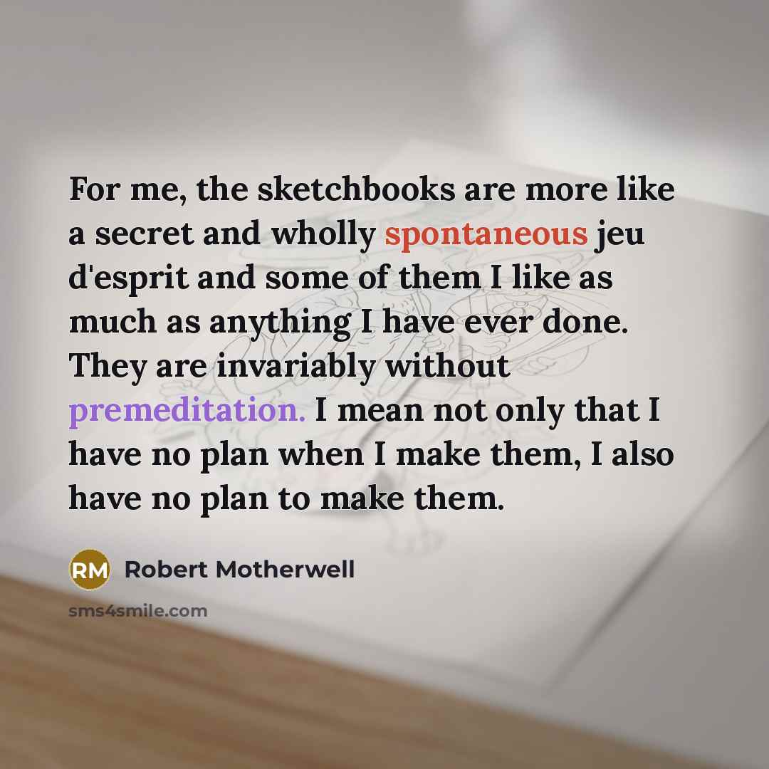“For me, the sketchbooks are more like a secret and wholly spontaneous jeu d'esprit and some of them I like as much as anything I have ever done. They are invariably without premeditation. I mean not only that I have no plan when I make them, I also have no plan to make them.” quote by Robert Motherwell