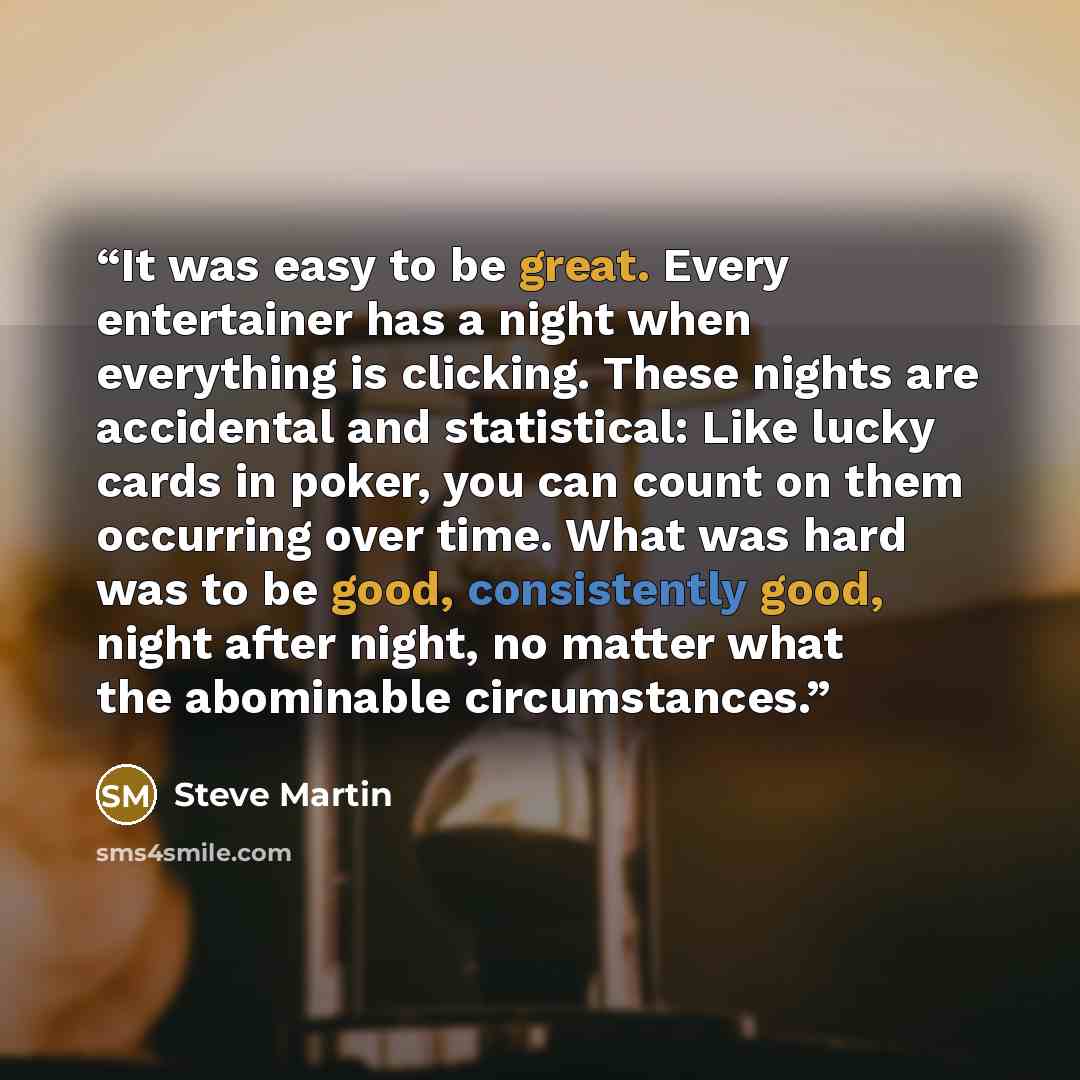 “It was easy to be great. Every entertainer has a night when everything is clicking. These nights are accidental and statistical: Like lucky cards in poker, you can count on them occurring over time. What was hard was to be good, consistently good, night after night, no matter what the abominable…” quote by Steve Martin